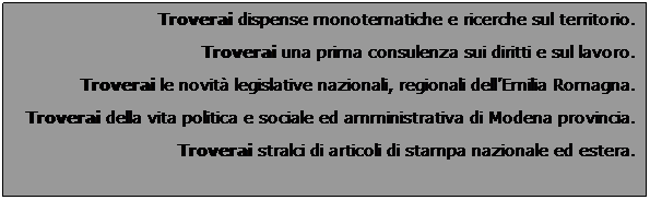 Casella di testo:  
Troverai dispense monotematiche e ricerche sul territorio. 
Troverai una prima consulenza sui diritti e sul lavoro.
Troverai le novit legislative nazionali, regionali dellEmilia Romagna.
Troverai della vita politica e sociale ed amministrativa di Modena provincia.
 
